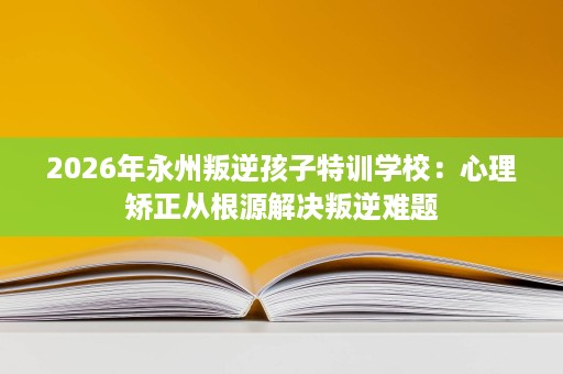 2026年永州叛逆孩子特训学校：心理矫正从根源解决叛逆难题