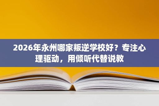 2026年永州哪家叛逆学校好?专注心理驱动,用倾听代替说教 2026年永州哪家叛逆学校好?专注心理驱动,用倾听代替说教