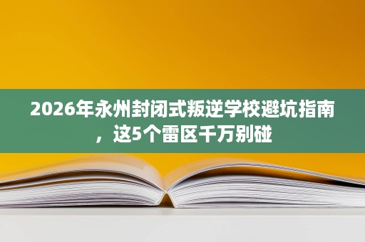 2026年永州封闭式叛逆学校避坑指南，这5个雷区千万别碰