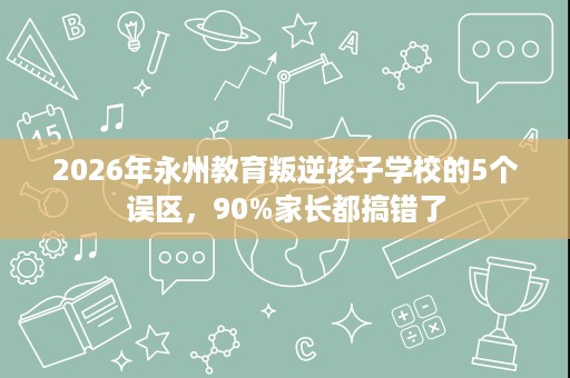 2026年永州教育叛逆孩子学校的5个误区,90%家长都搞错了 2026年永州教育叛逆孩子学校的5个误区,90%家长都搞错了