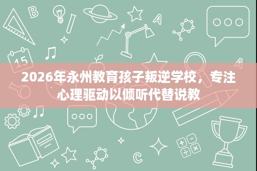 2026年永州教育孩子叛逆学校，专注心理驱动以倾听代替说教
