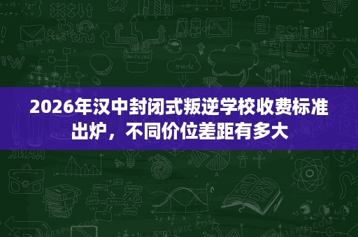 2026年汉中封闭式叛逆学校收费标准出炉,不同价位差距有多大 2026年汉中封闭式叛逆学校收费标准出炉,不同价位差距有多大