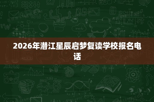 2026年潜江星辰启梦复读学校报名电话 2026年潜江星辰启梦复读学校报名电话