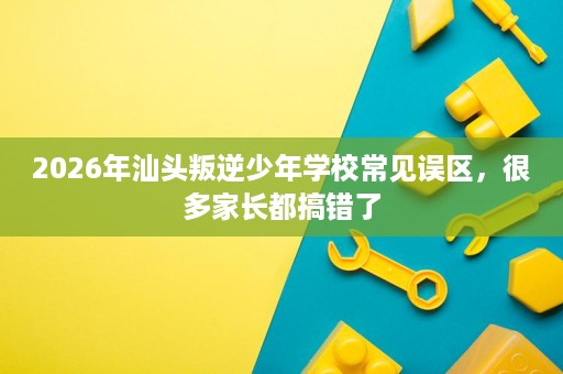 2026年汕头叛逆少年学校常见误区,很多家长都搞错了 2026年汕头叛逆少年学校常见误区,很多家长都搞错了