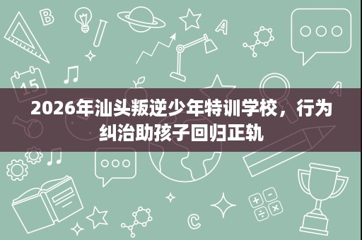 2026年汕头叛逆少年特训学校，行为纠治助孩子回归正轨