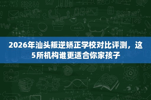 2026年汕头叛逆矫正学校对比评测，这5所机构谁更适合你家孩子