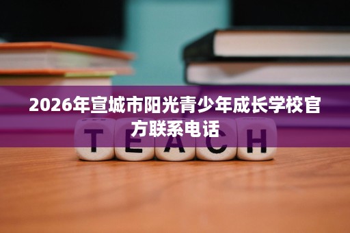 2026年宣城市阳光青少年成长学校官方联系电话 2026年宣城市阳光青少年成长学校官方联系电话