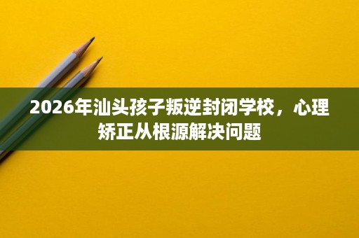 2026年汕头孩子叛逆封闭学校,心理矫正从根源解决问题 2026年汕头孩子叛逆封闭学校,心理矫正从根源解决问题