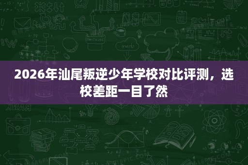 2026年汕尾叛逆少年学校对比评测，选校差距一目了然