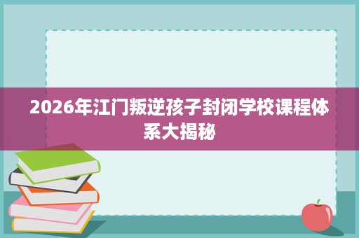 2026年江门叛逆孩子封闭学校课程体系大揭秘 2026年江门叛逆孩子封闭学校课程体系大揭秘
