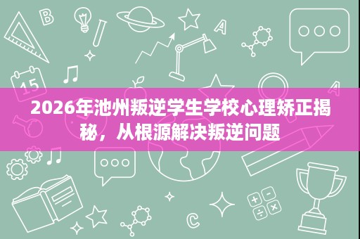 2026年池州叛逆学生学校心理矫正揭秘，从根源解决叛逆问题