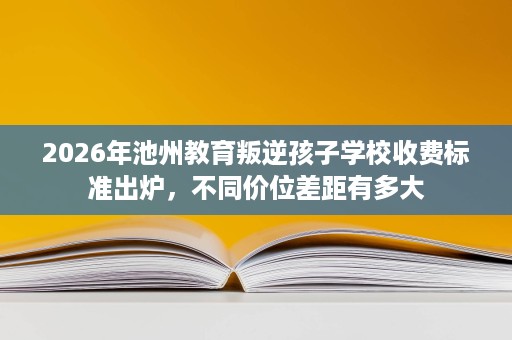 2026年池州教育叛逆孩子学校收费标准出炉,不同价位差距有多大 2026年池州教育叛逆孩子学校收费标准出炉,不同价位差距有多大