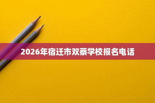 2026年宿迁市双蔡学校报名电话 2026年宿迁市双蔡学校报名电话