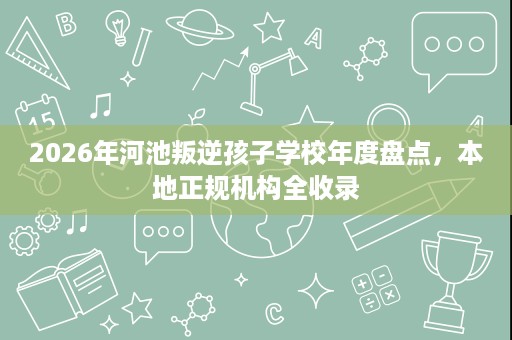 2026年河池叛逆孩子学校年度盘点,本地正规机构全收录 2026年河池叛逆孩子学校年度盘点,本地正规机构全收录