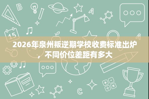 2026年泉州叛逆期学校收费标准出炉，不同价位差距有多大