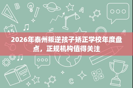2026年泰州叛逆孩子矫正学校年度盘点，正规机构值得关注