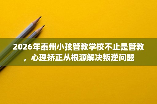 2026年泰州小孩管教学校不止是管教，心理矫正从根源解决叛逆问题
