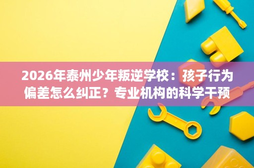 2026年泰州少年叛逆学校:孩子行为偏差怎么纠正?专业机构的科学干预方法 2026年泰州少年叛逆学校:孩子行为偏差怎么纠正?专业机构的科学干预方法