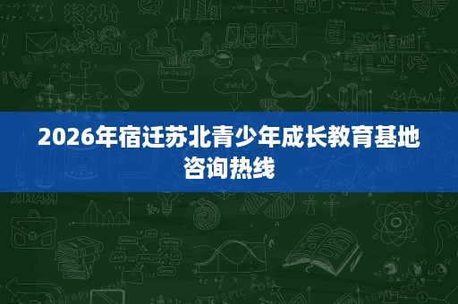 2026年宿迁苏北青少年成长教育基地咨询热线 2026年宿迁苏北青少年成长教育基地咨询热线