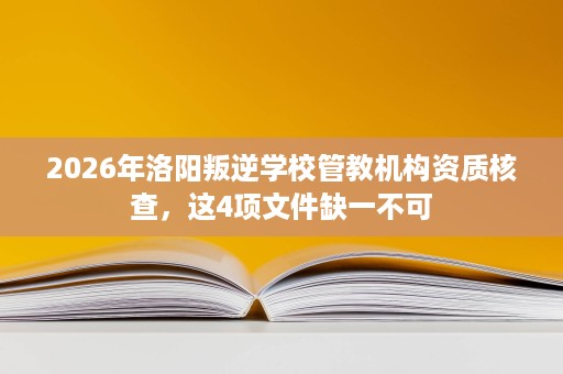 2026年洛阳叛逆学校管教机构资质核查，这4项文件缺一不可
