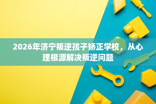 2026年济宁叛逆孩子矫正学校，从心理根源解决叛逆问题