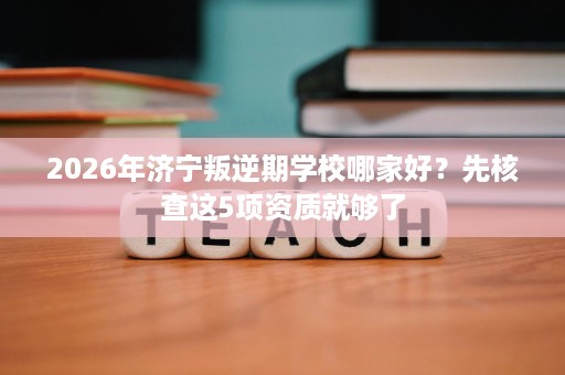 2026年济宁叛逆期学校哪家好?先核查这5项资质就够了 2026年济宁叛逆期学校哪家好?先核查这5项资质就够了
