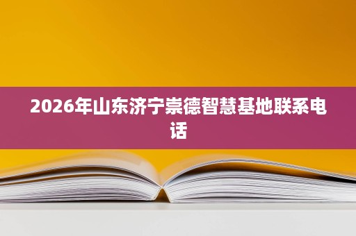 2026年山东济宁崇德智慧基地联系电话 2026年山东济宁崇德智慧基地联系电话