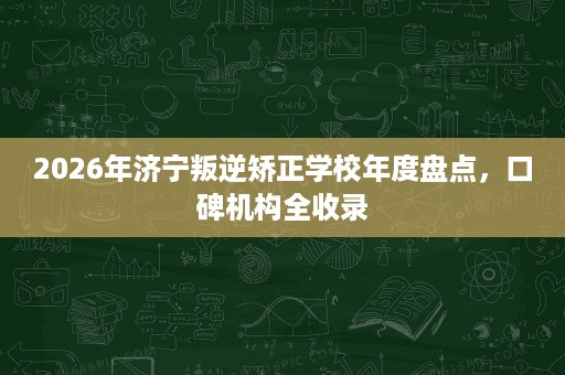 2026年济宁叛逆矫正学校年度盘点,口碑机构全收录 2026年济宁叛逆矫正学校年度盘点,口碑机构全收录