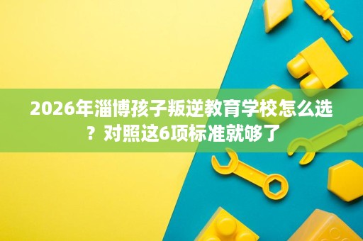 2026年淄博孩子叛逆教育学校怎么选?对照这6项标准就够了 2026年淄博孩子叛逆教育学校怎么选?对照这6项标准就够了