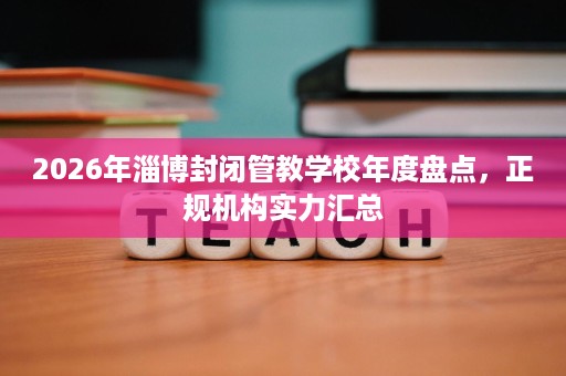 2026年淄博封闭管教学校年度盘点,正规机构实力汇总 2026年淄博封闭管教学校年度盘点,正规机构实力汇总