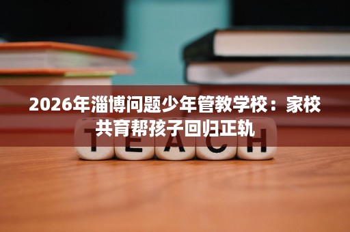2026年淄博问题少年管教学校：家校共育帮孩子回归正轨