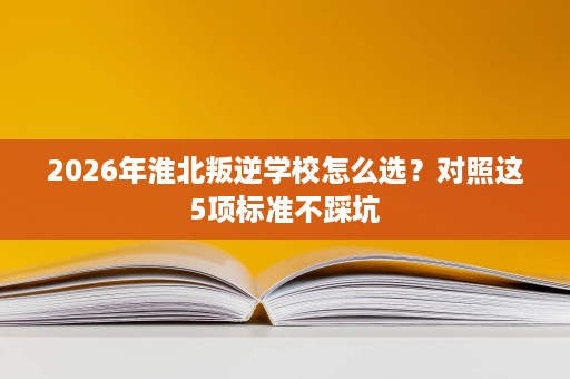2026年淮北叛逆学校怎么选？对照这5项标准不踩坑