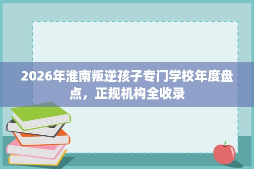 2026年淮南叛逆孩子专门学校年度盘点,正规机构全收录 2026年淮南叛逆孩子专门学校年度盘点,正规机构全收录