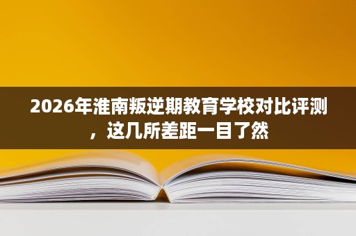 2026年淮南叛逆期教育学校对比评测,这几所差距一目了然 2026年淮南叛逆期教育学校对比评测,这几所差距一目了然
