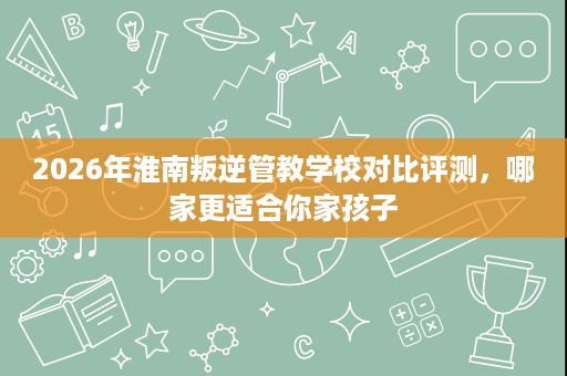 2026年淮南叛逆管教学校对比评测,哪家更适合你家孩子 2026年淮南叛逆管教学校对比评测,哪家更适合你家孩子