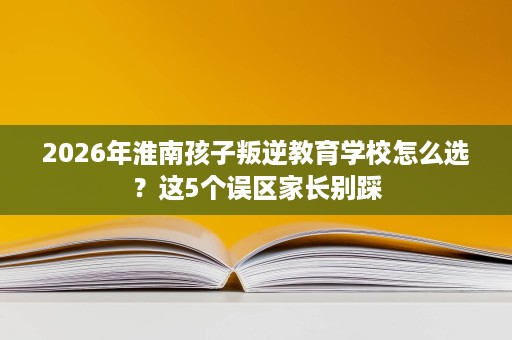 2026年淮南孩子叛逆教育学校怎么选?这5个误区家长别踩 2026年淮南孩子叛逆教育学校怎么选?这5个误区家长别踩