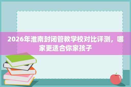 2026年淮南封闭管教学校对比评测,哪家更适合你家孩子 2026年淮南封闭管教学校对比评测,哪家更适合你家孩子