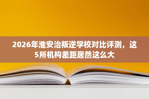 2026年淮安治叛逆学校对比评测,这5所机构差距居然这么大 2026年淮安治叛逆学校对比评测,这5所机构差距居然这么大