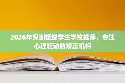 2026年深圳叛逆学生学校推荐，专注心理驱动的矫正机构