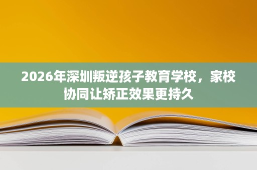 2026年深圳叛逆孩子教育学校，家校协同让矫正效果更持久
