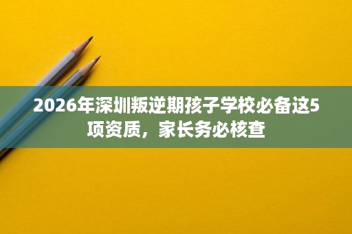 2026年深圳叛逆期孩子学校必备这5项资质，家长务必核查