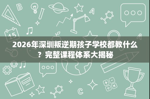 2026年深圳叛逆期孩子学校都教什么?完整课程体系大揭秘 2026年深圳叛逆期孩子学校都教什么?完整课程体系大揭秘