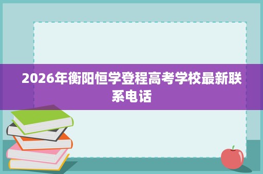 2026年衡阳恒学登程高考学校最新联系电话 2026年衡阳恒学登程高考学校最新联系电话