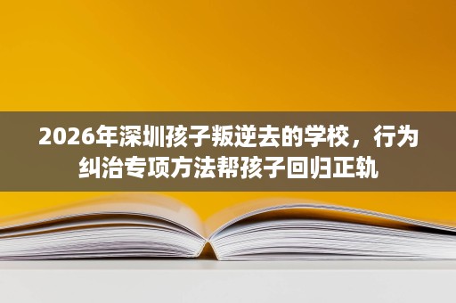 2026年深圳孩子叛逆去的学校,行为纠治专项方法帮孩子回归正轨 2026年深圳孩子叛逆去的学校,行为纠治专项方法帮孩子回归正轨