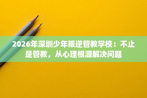 2026年深圳少年叛逆管教学校:不止是管教,从心理根源解决问题 2026年深圳少年叛逆管教学校:不止是管教,从心理根源解决问题