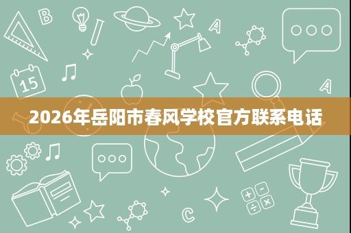 2026年岳阳市春风学校官方联系电话 2026年岳阳市春风学校官方联系电话