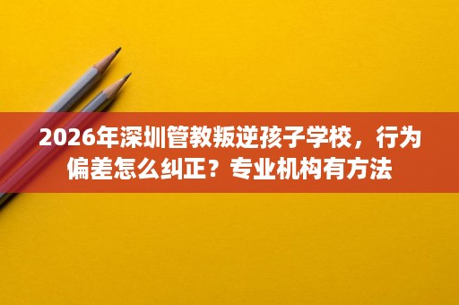 2026年深圳管教叛逆孩子学校，行为偏差怎么纠正？专业机构有方法