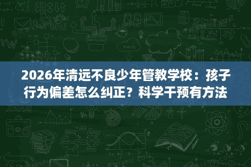 2026年清远不良少年管教学校:孩子行为偏差怎么纠正?科学干预有方法 2026年清远不良少年管教学校:孩子行为偏差怎么纠正?科学干预有方法
