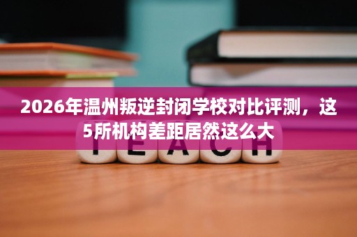 2026年温州叛逆封闭学校对比评测,这5所机构差距居然这么大 2026年温州叛逆封闭学校对比评测,这5所机构差距居然这么大