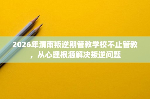 2026年渭南叛逆期管教学校不止管教，从心理根源解决叛逆问题